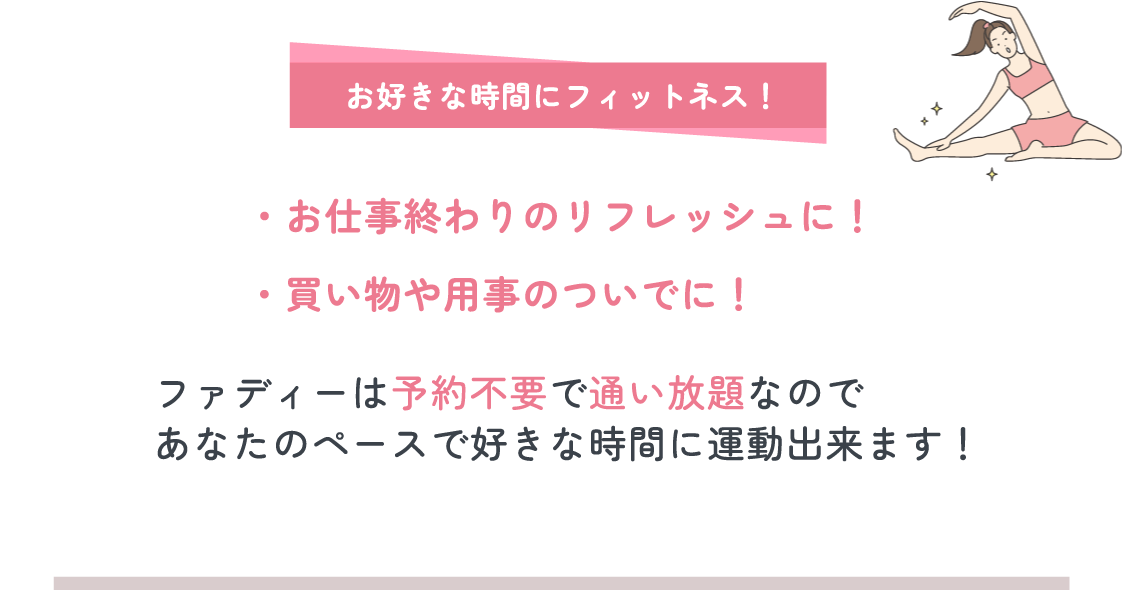 お好きな時間にフィットネス! お仕事終わりのリフレッシュに!|買い物や用事のついでに! ファディーは予約不要で通い放題なので、あなたのペースで好きな時間に運動出来ます!